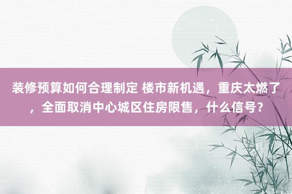 装修预算如何合理制定 楼市新机遇，重庆太燃了，全面取消中心城区住房限售，什么信号？