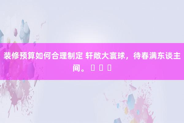 装修预算如何合理制定 轩敞大寰球，待春满东谈主间。 ​​​