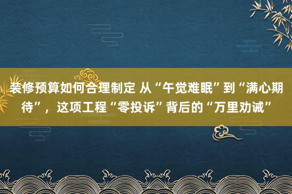 装修预算如何合理制定 从“午觉难眠”到“满心期待”，这项工程“零投诉”背后的“万里劝诫”