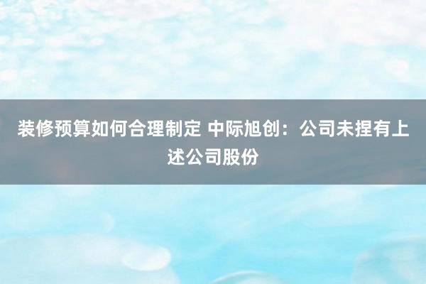 装修预算如何合理制定 中际旭创：公司未捏有上述公司股份