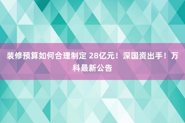 装修预算如何合理制定 28亿元！深国资出手！万科最新公告