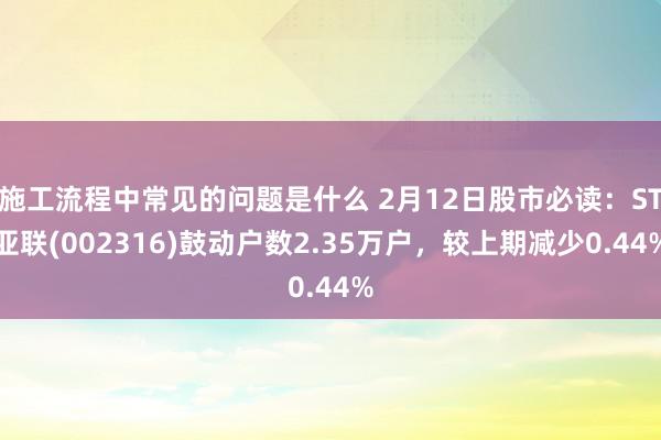 施工流程中常见的问题是什么 2月12日股市必读：ST亚联(002316)鼓动户数2.35万户，较上期减少0.44%