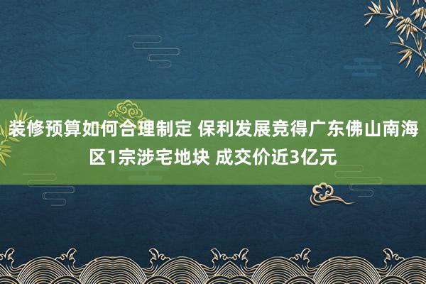 装修预算如何合理制定 保利发展竞得广东佛山南海区1宗涉宅地块 成交价近3亿元