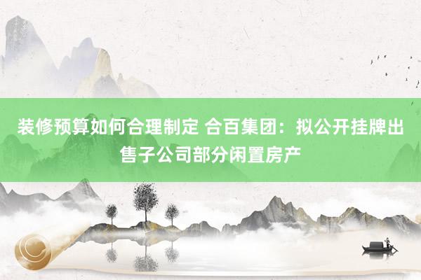 装修预算如何合理制定 合百集团：拟公开挂牌出售子公司部分闲置房产