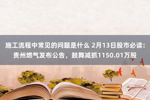 施工流程中常见的问题是什么 2月13日股市必读：贵州燃气发布公告，鼓舞减抓1150.01万股