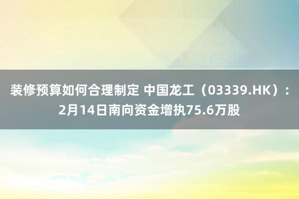 装修预算如何合理制定 中国龙工（03339.HK）：2月14日南向资金增执75.6万股