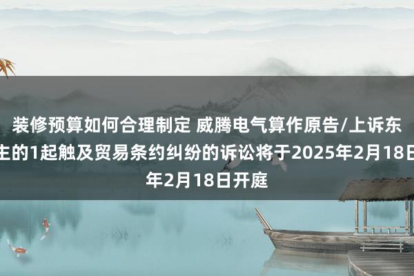 装修预算如何合理制定 威腾电气算作原告/上诉东说念主的1起触及贸易条约纠纷的诉讼将于2025年2月18日开庭