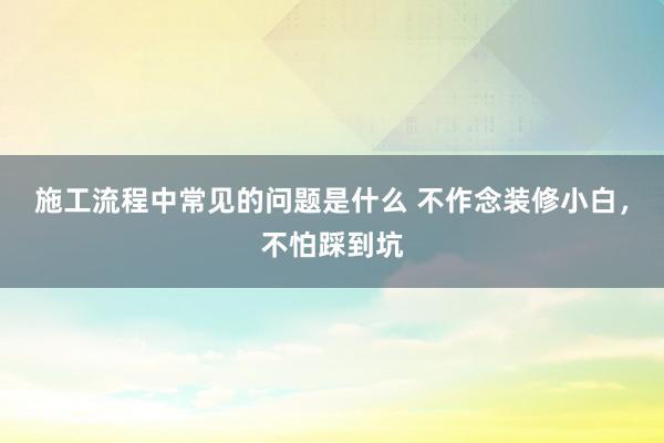 施工流程中常见的问题是什么 不作念装修小白，不怕踩到坑