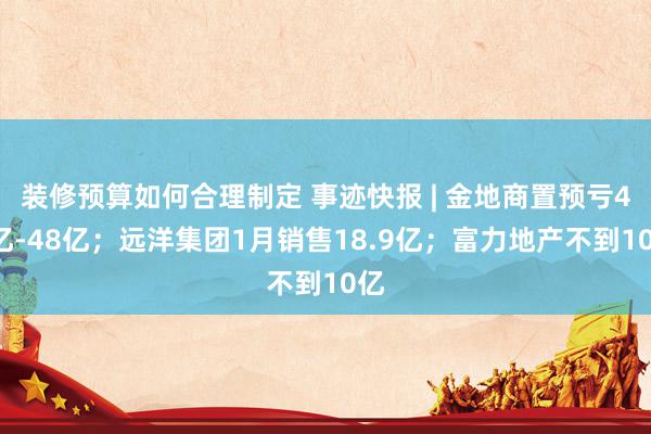 装修预算如何合理制定 事迹快报 | 金地商置预亏42亿-48亿；远洋集团1月销售18.9亿；富力地产不到10亿