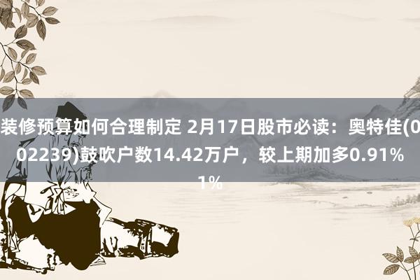 装修预算如何合理制定 2月17日股市必读：奥特佳(002239)鼓吹户数14.42万户，较上期加多0.91%