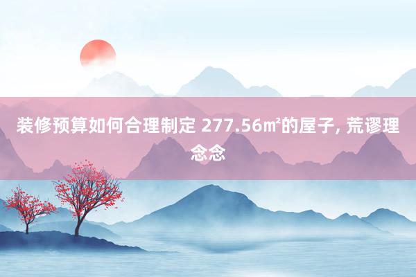 装修预算如何合理制定 277.56㎡的屋子, 荒谬理念念