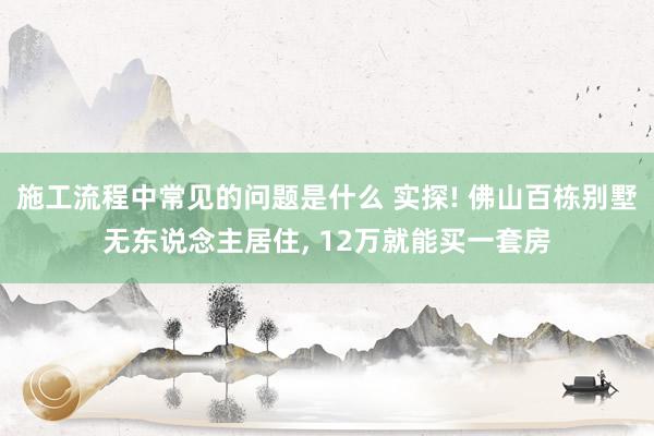 施工流程中常见的问题是什么 实探! 佛山百栋别墅无东说念主居住, 12万就能买一套房