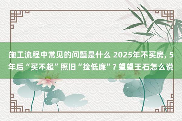 施工流程中常见的问题是什么 2025年不买房, 5年后“买不起”照旧“捡低廉”? 望望王石怎么说