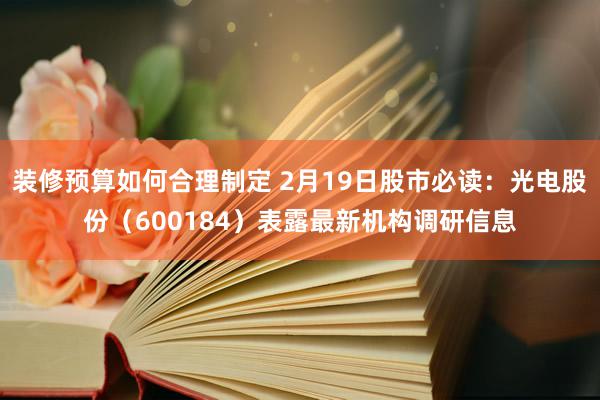 装修预算如何合理制定 2月19日股市必读：光电股份（600184）表露最新机构调研信息