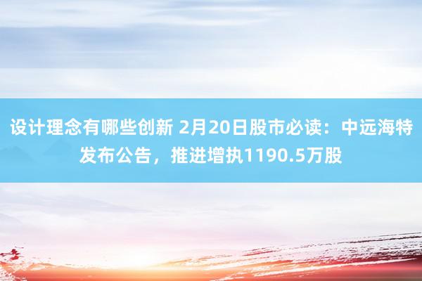 设计理念有哪些创新 2月20日股市必读：中远海特发布公告，推进增执1190.5万股