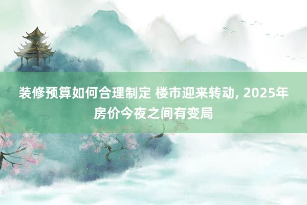 装修预算如何合理制定 楼市迎来转动, 2025年房价今夜之间有变局