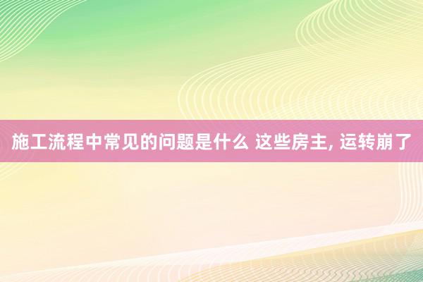 施工流程中常见的问题是什么 这些房主, 运转崩了