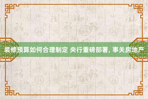 装修预算如何合理制定 央行重磅部署, 事关房地产