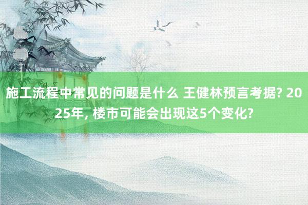 施工流程中常见的问题是什么 王健林预言考据? 2025年, 楼市可能会出现这5个变化?