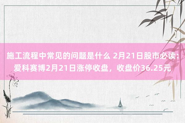 施工流程中常见的问题是什么 2月21日股市必读：爱科赛博2月21日涨停收盘，收盘价36.25元