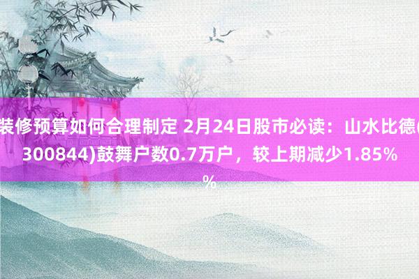 装修预算如何合理制定 2月24日股市必读：山水比德(300844)鼓舞户数0.7万户，较上期减少1.85%