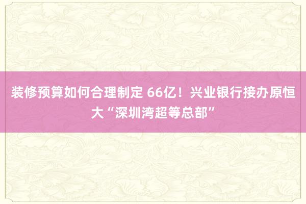 装修预算如何合理制定 66亿！兴业银行接办原恒大“深圳湾超等总部”