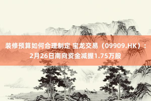 装修预算如何合理制定 宝龙交易（09909.HK）：2月26日南向资金减握1.75万股