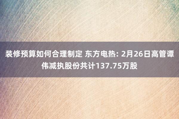 装修预算如何合理制定 东方电热: 2月26日高管谭伟减执股份共计137.75万股