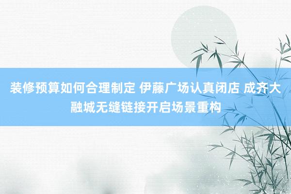 装修预算如何合理制定 伊藤广场认真闭店 成齐大融城无缝链接开启场景重构