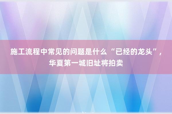 施工流程中常见的问题是什么 “已经的龙头”，华夏第一城旧址将拍卖