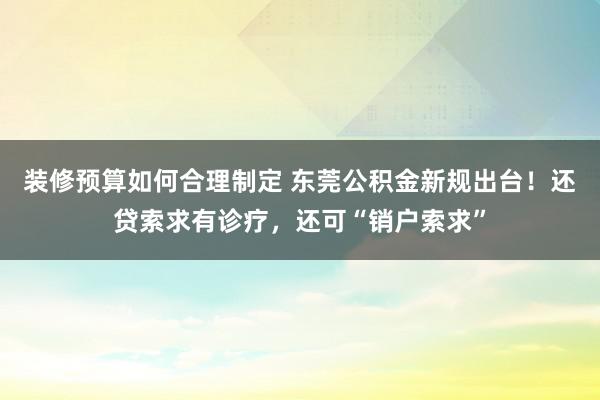 装修预算如何合理制定 东莞公积金新规出台！还贷索求有诊疗，还可“销户索求”