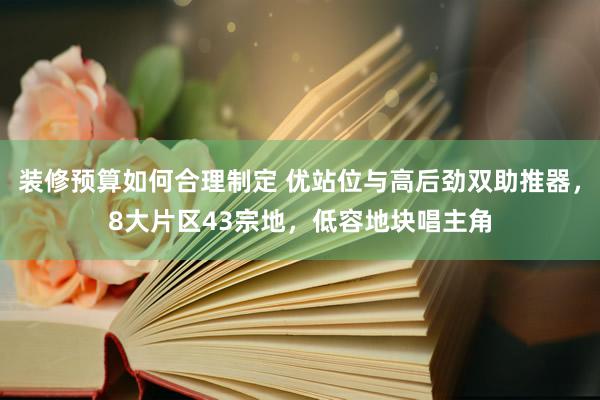 装修预算如何合理制定 优站位与高后劲双助推器，8大片区43宗地，低容地块唱主角