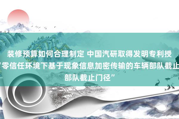 装修预算如何合理制定 中国汽研取得发明专利授权：“零信任环境下基于现象信息加密传输的车辆部队截止门径”