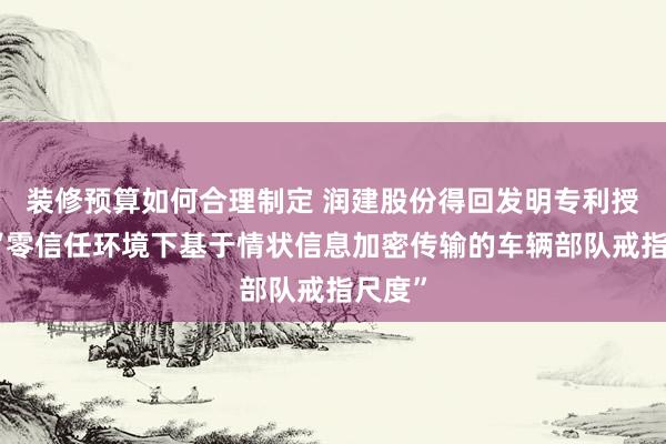 装修预算如何合理制定 润建股份得回发明专利授权：“零信任环境下基于情状信息加密传输的车辆部队戒指尺度”