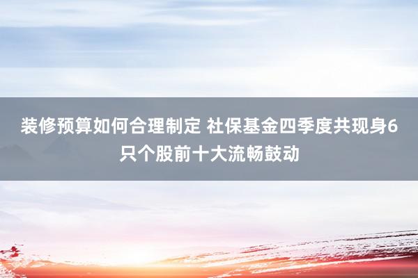 装修预算如何合理制定 社保基金四季度共现身6只个股前十大流畅鼓动