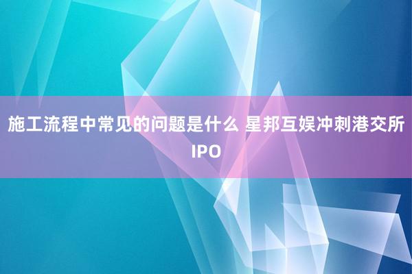 施工流程中常见的问题是什么 星邦互娱冲刺港交所IPO