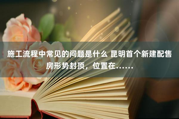 施工流程中常见的问题是什么 昆明首个新建配售房形势封顶，位置在……