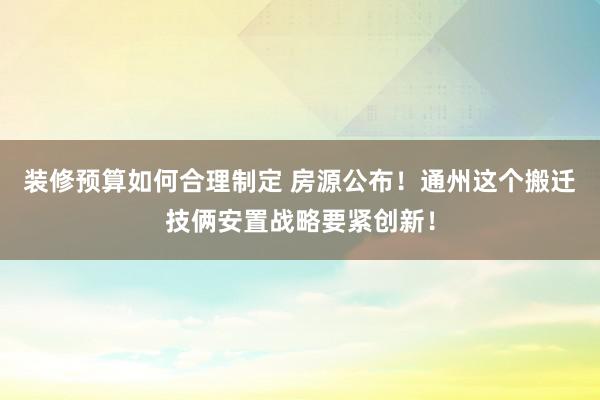 装修预算如何合理制定 房源公布！通州这个搬迁技俩安置战略要紧创新！