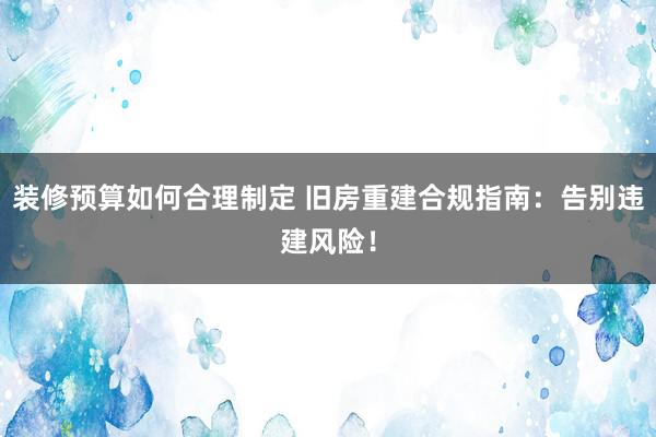 装修预算如何合理制定 旧房重建合规指南：告别违建风险！