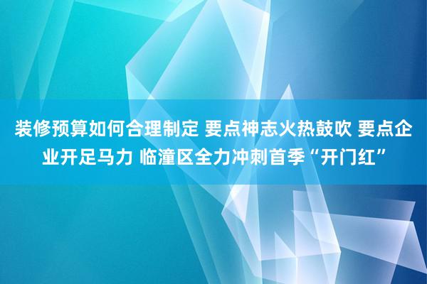 装修预算如何合理制定 要点神志火热鼓吹 要点企业开足马力 临潼区全力冲刺首季“开门红”