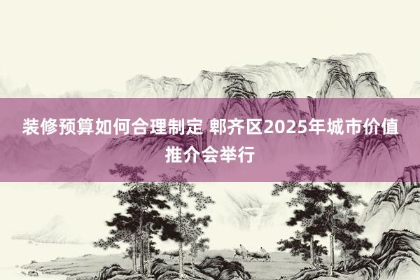 装修预算如何合理制定 郫齐区2025年城市价值推介会举行