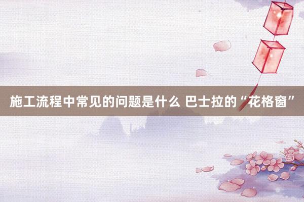 施工流程中常见的问题是什么 巴士拉的“花格窗”