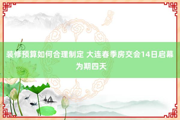 装修预算如何合理制定 大连春季房交会14日启幕 为期四天