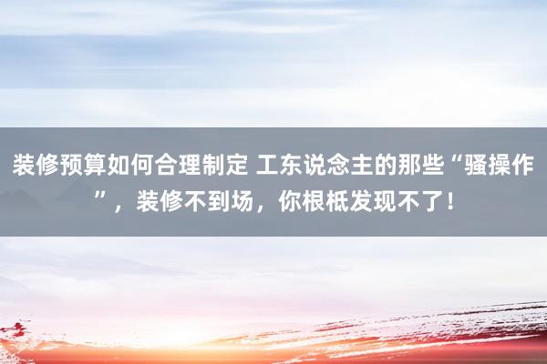 装修预算如何合理制定 工东说念主的那些“骚操作”，装修不到场，你根柢发现不了！