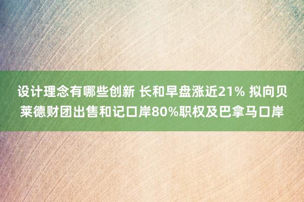 设计理念有哪些创新 长和早盘涨近21% 拟向贝莱德财团出售和记口岸80%职权及巴拿马口岸