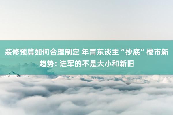 装修预算如何合理制定 年青东谈主“抄底”楼市新趋势: 进军的不是大小和新旧