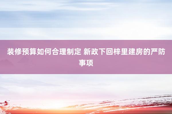 装修预算如何合理制定 新政下回梓里建房的严防事项