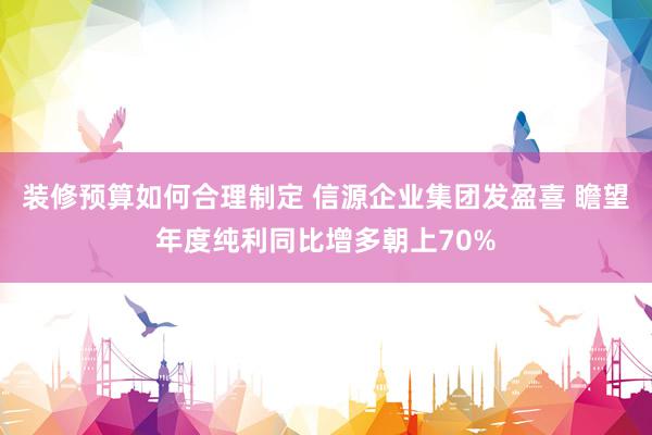 装修预算如何合理制定 信源企业集团发盈喜 瞻望年度纯利同比增多朝上70%