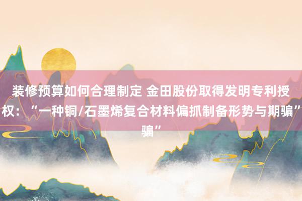 装修预算如何合理制定 金田股份取得发明专利授权：“一种铜/石墨烯复合材料偏抓制备形势与期骗”