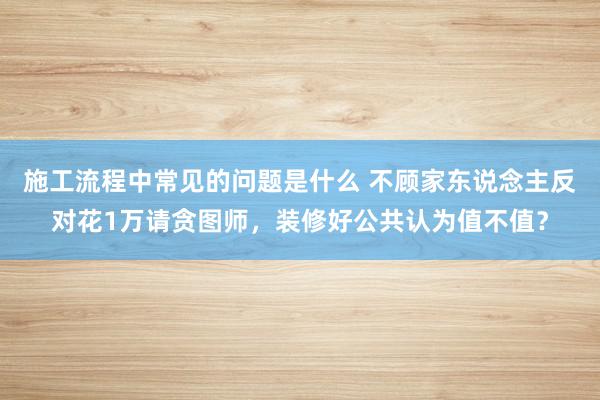 施工流程中常见的问题是什么 不顾家东说念主反对花1万请贪图师，装修好公共认为值不值？